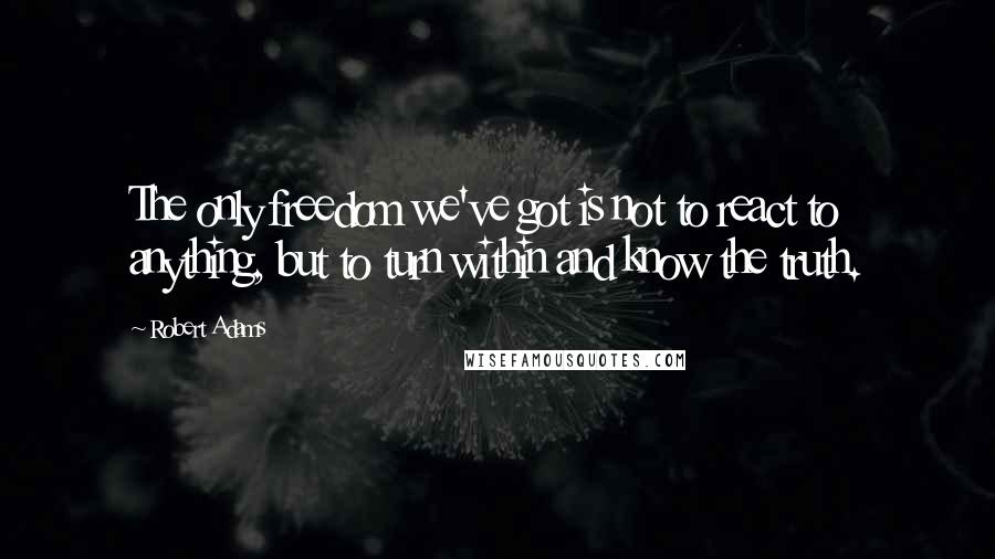 Robert Adams quotes: The only freedom we've got is not to react to anything, but to turn within and know the truth.