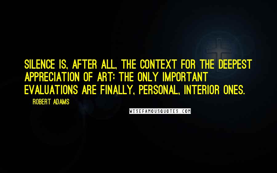 Robert Adams quotes: Silence is, after all, the context for the deepest appreciation of art: the only important evaluations are finally, personal, interior ones. Robert Adams quotes: Silence is, after all, the context for the deepest appreciation of art: the only important evaluations are finally, personal, interior ones.