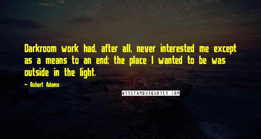 Robert Adams quotes: Darkroom work had, after all, never interested me except as a means to an end; the place I wanted to be was outside in the light. Robert Adams quotes: Darkroom work had, after all, never interested me except as a means to an end; the place I wanted to be was outside in the light.