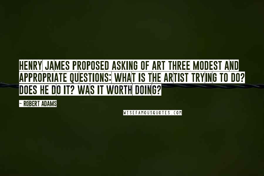 Robert Adams quotes: Henry James proposed asking of art three modest and appropriate questions: What is the artist trying to do? Does he do it? Was it worth doing? Robert Adams quotes: Henry James proposed asking of art three modest and appropriate questions: What is the artist trying to do? Does he do it? Was it worth doing?