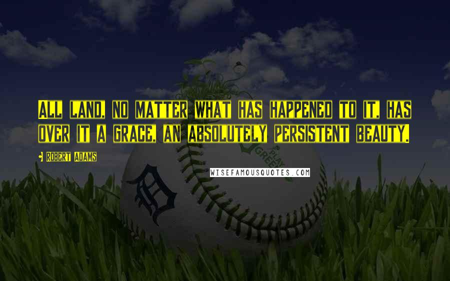 Robert Adams quotes: All land, no matter what has happened to it, has over it a grace, an absolutely persistent beauty.