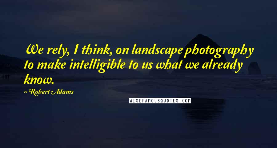 Robert Adams quotes: We rely, I think, on landscape photography to make intelligible to us what we already know.