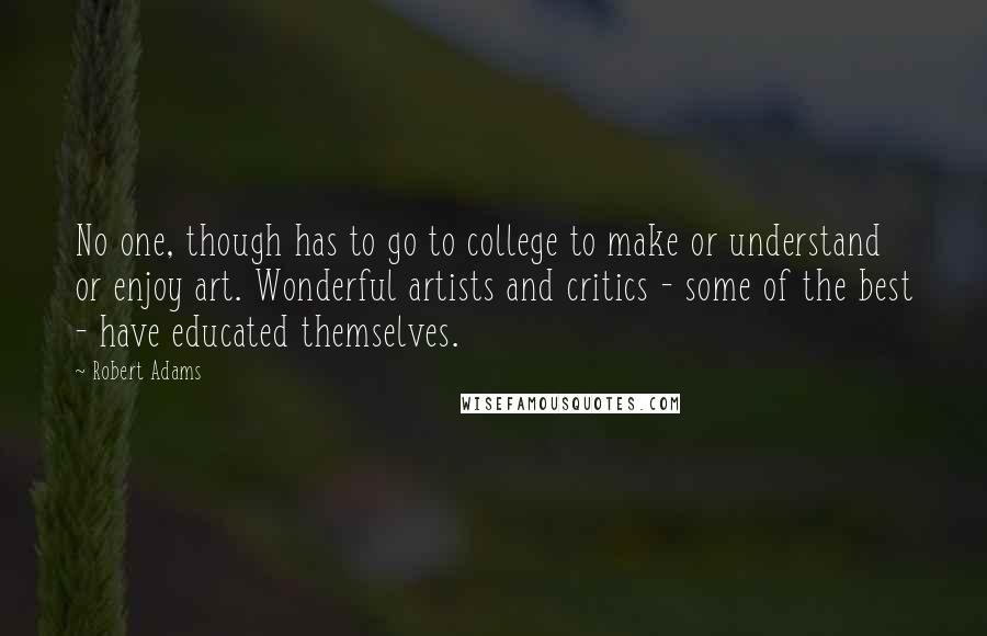 Robert Adams quotes: No one, though has to go to college to make or understand or enjoy art. Wonderful artists and critics - some of the best - have educated themselves. Robert Adams quotes: No one, though has to go to college to make or understand or enjoy art. Wonderful artists and critics - some of the best - have educated themselves.