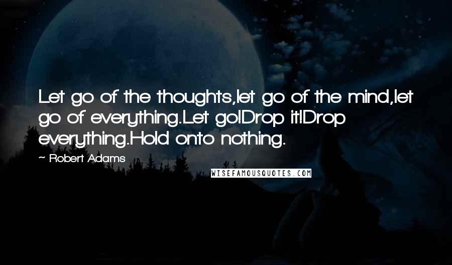 Robert Adams quotes: Let go of the thoughts,let go of the mind,let go of everything.Let go!Drop it!Drop everything.Hold onto nothing.