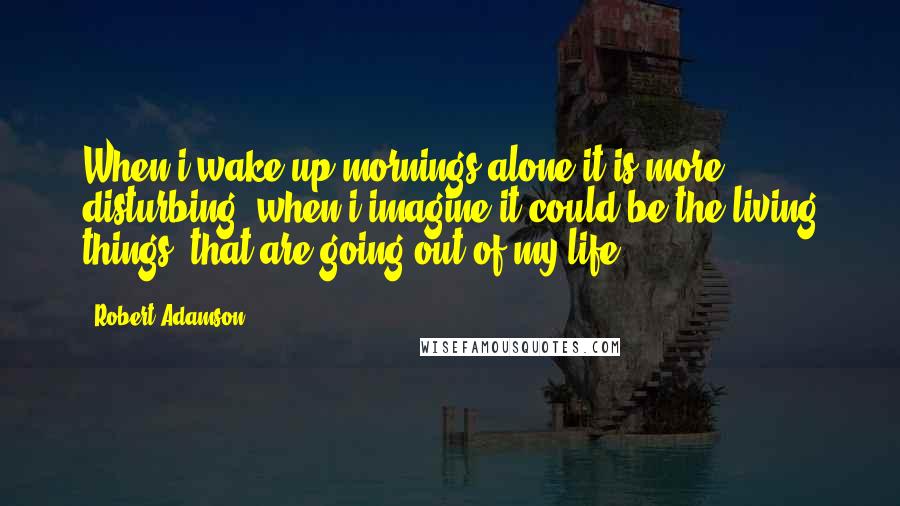 Robert Adamson quotes: When i wake up mornings alone it is more disturbing, when i imagine it could be the living things, that are going out of my life.