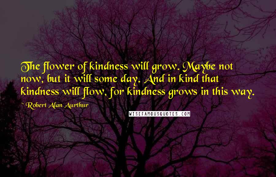 Robert Alan Aurthur quotes: The flower of kindness will grow. Maybe not now, but it will some day. And in kind that kindness will flow, for kindness grows in this way. Robert Alan Aurthur quotes: The flower of kindness will grow. Maybe not now, but it will some day. And in kind that kindness will flow, for kindness grows in this way.