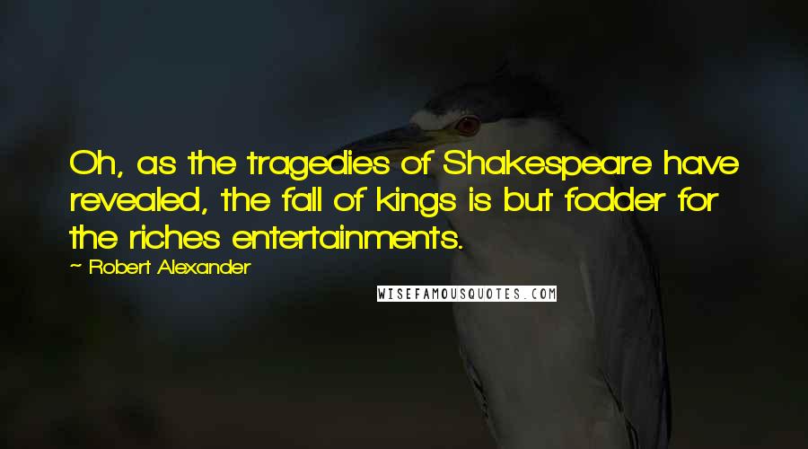 Robert Alexander quotes: Oh, as the tragedies of Shakespeare have revealed, the fall of kings is but fodder for the riches entertainments.