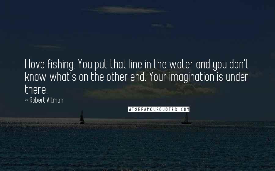 Robert Altman quotes: I love fishing. You put that line in the water and you don't know what's on the other end. Your imagination is under there.