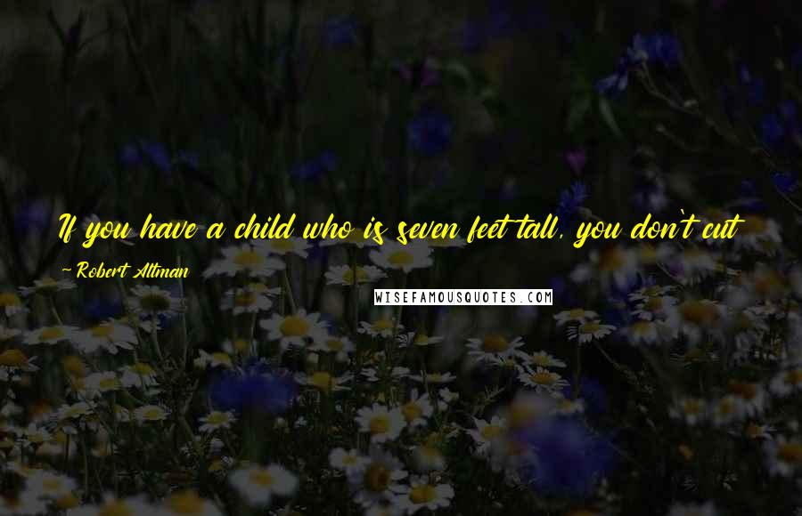 Robert Altman quotes: If you have a child who is seven feet tall, you don't cut off his head or his legs. You buy him a bigger bed and hope he plays basketball.