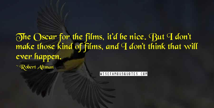 Robert Altman quotes: The Oscar for the films, it'd be nice. But I don't make those kind of films, and I don't think that will ever happen.