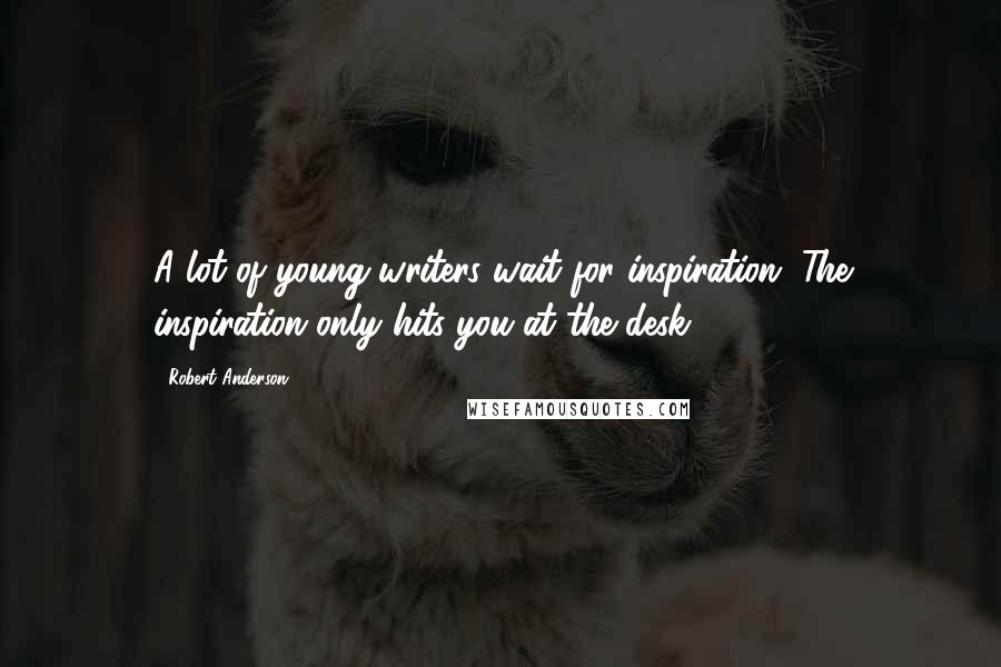 Robert Anderson quotes: A lot of young writers wait for inspiration. The inspiration only hits you at the desk.