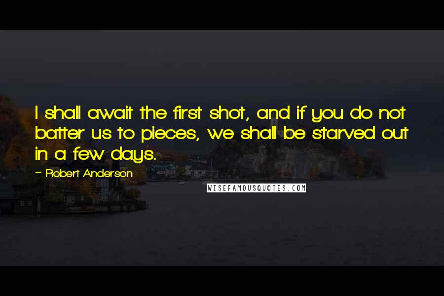 Robert Anderson quotes: I shall await the first shot, and if you do not batter us to pieces, we shall be starved out in a few days.