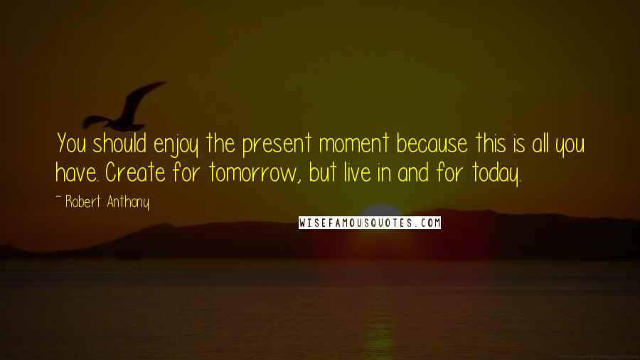 Robert Anthony quotes: You should enjoy the present moment because this is all you have. Create for tomorrow, but live in and for today.