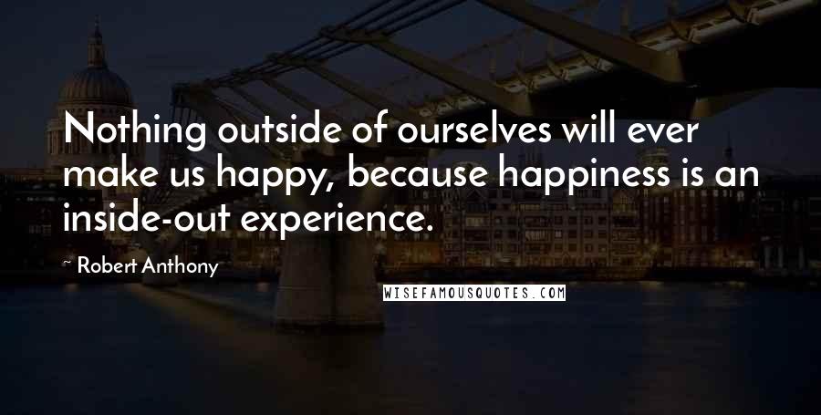 Robert Anthony quotes: Nothing outside of ourselves will ever make us happy, because happiness is an inside-out experience.