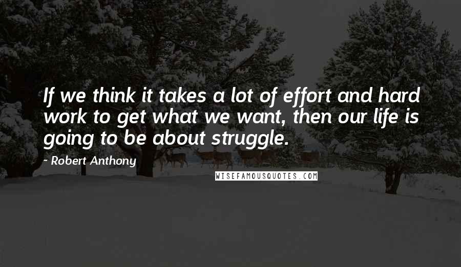 Robert Anthony quotes: If we think it takes a lot of effort and hard work to get what we want, then our life is going to be about struggle.