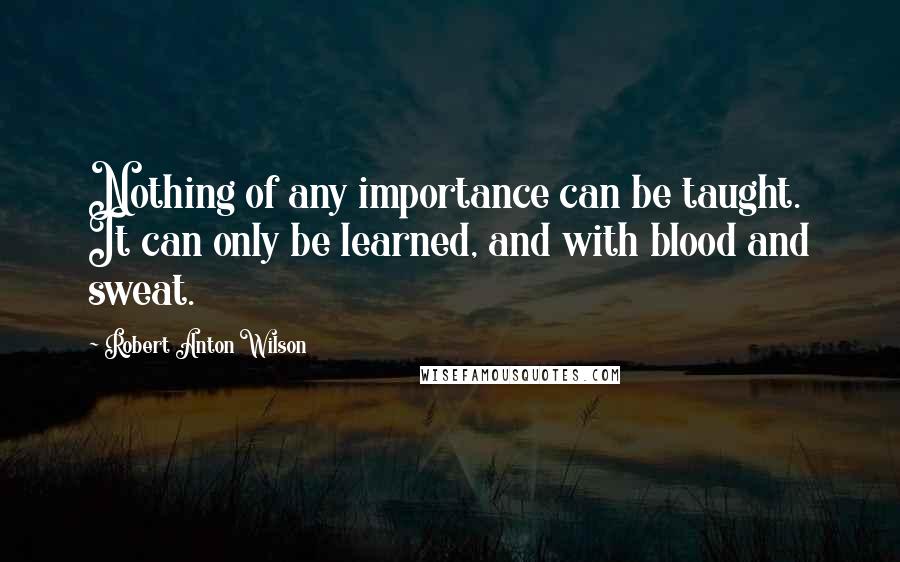 Robert Anton Wilson quotes: Nothing of any importance can be taught. It can only be learned, and with blood and sweat.