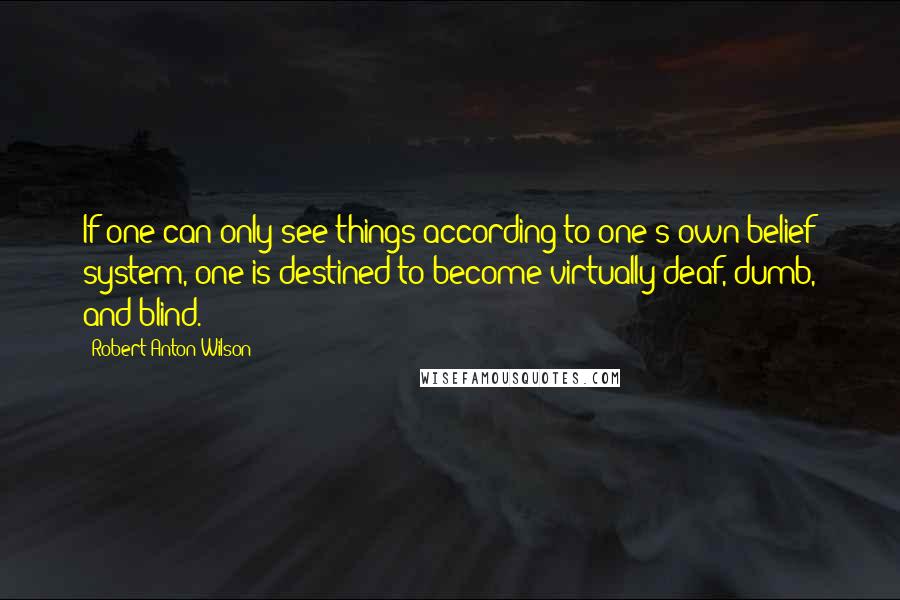 Robert Anton Wilson quotes: If one can only see things according to one's own belief system, one is destined to become virtually deaf, dumb, and blind. Robert Anton Wilson quotes: If one can only see things according to one's own belief system, one is destined to become virtually deaf, dumb, and blind.