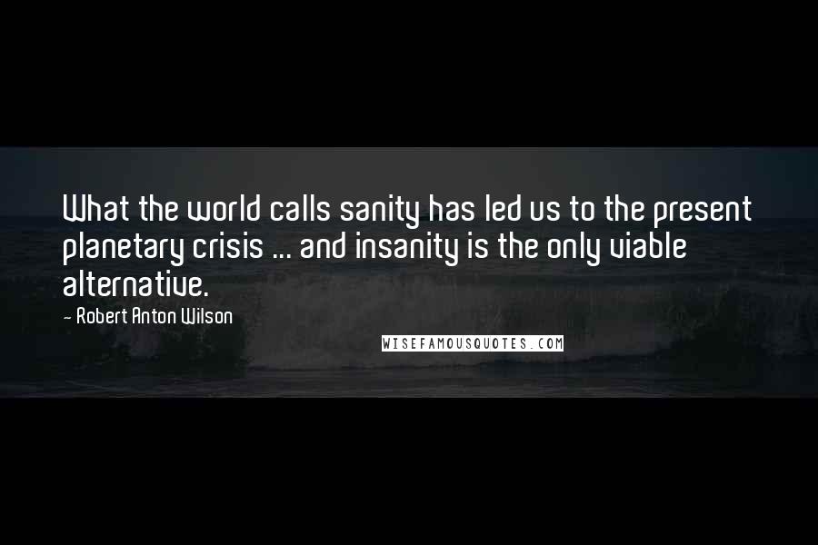 Robert Anton Wilson quotes: What the world calls sanity has led us to the present planetary crisis ... and insanity is the only viable alternative.