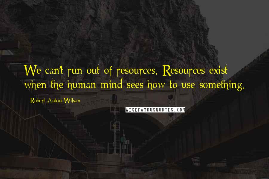 Robert Anton Wilson quotes: We can't run out of resources. Resources exist when the human mind sees how to use something.