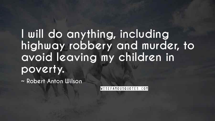 Robert Anton Wilson quotes: I will do anything, including highway robbery and murder, to avoid leaving my children in poverty.