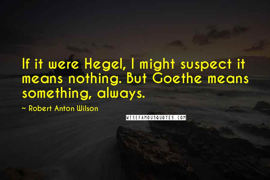 Robert Anton Wilson quotes: If it were Hegel, I might suspect it means nothing. But Goethe means something, always.