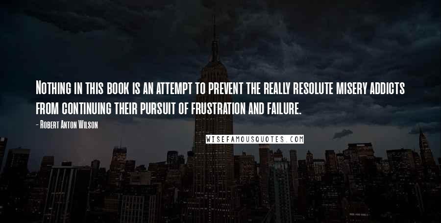 Robert Anton Wilson quotes: Nothing in this book is an attempt to prevent the really resolute misery addicts from continuing their pursuit of frustration and failure. Robert Anton Wilson quotes: Nothing in this book is an attempt to prevent the really resolute misery addicts from continuing their pursuit of frustration and failure.