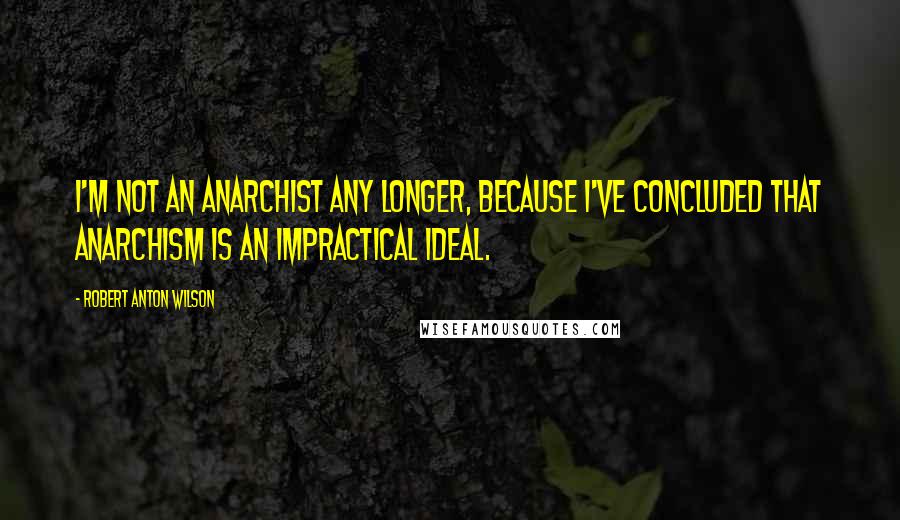 Robert Anton Wilson quotes: I'm not an anarchist any longer, because I've concluded that anarchism is an impractical ideal.