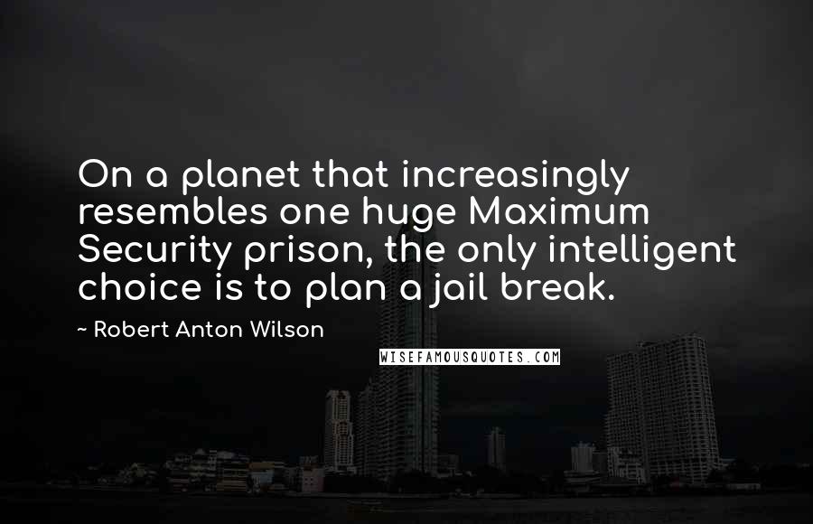 Robert Anton Wilson quotes: On a planet that increasingly resembles one huge Maximum Security prison, the only intelligent choice is to plan a jail break.