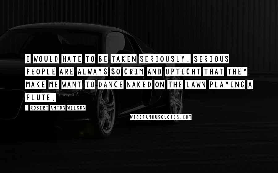 Robert Anton Wilson quotes: I would hate to be taken seriously. Serious people are always so grim and uptight that they make me want to dance naked on the lawn playing a flute. Robert Anton Wilson quotes: I would hate to be taken seriously. Serious people are always so grim and uptight that they make me want to dance naked on the lawn playing a flute.