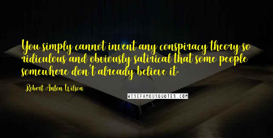 Robert Anton Wilson quotes: You simply cannot invent any conspiracy theory so ridiculous and obviously satirical that some people somewhere don't already believe it.