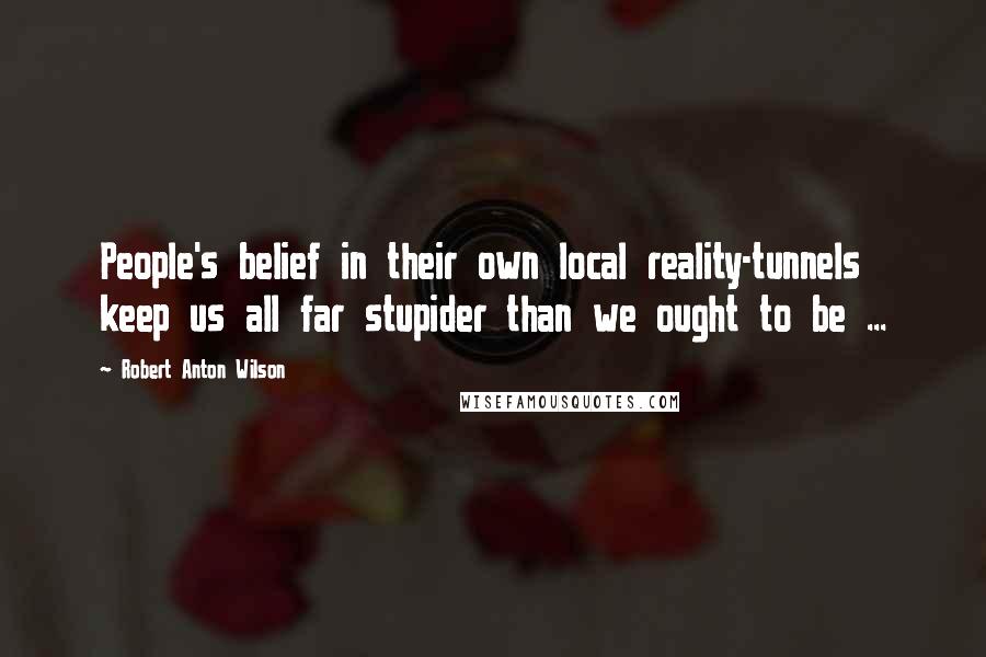 Robert Anton Wilson quotes: People's belief in their own local reality-tunnels keep us all far stupider than we ought to be ...