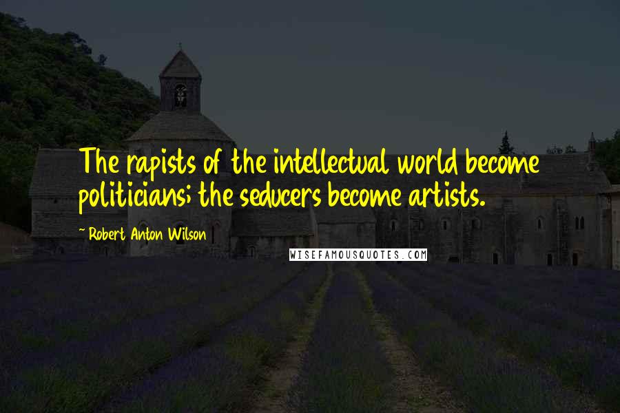 Robert Anton Wilson quotes: The rapists of the intellectual world become politicians; the seducers become artists.