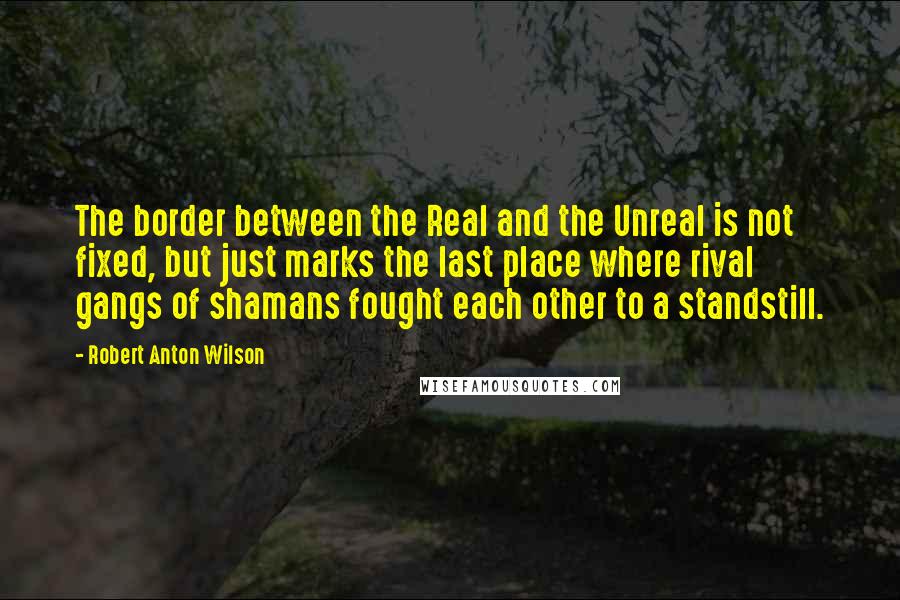 Robert Anton Wilson quotes: The border between the Real and the Unreal is not fixed, but just marks the last place where rival gangs of shamans fought each other to a standstill.