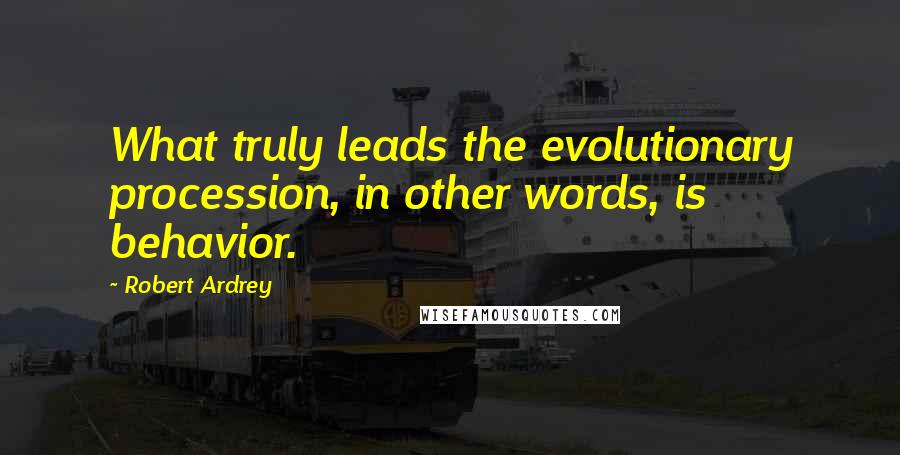 Robert Ardrey quotes: What truly leads the evolutionary procession, in other words, is behavior.