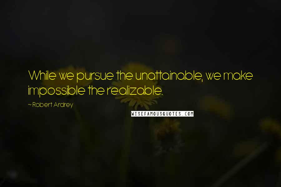 Robert Ardrey quotes: While we pursue the unattainable, we make impossible the realizable.
