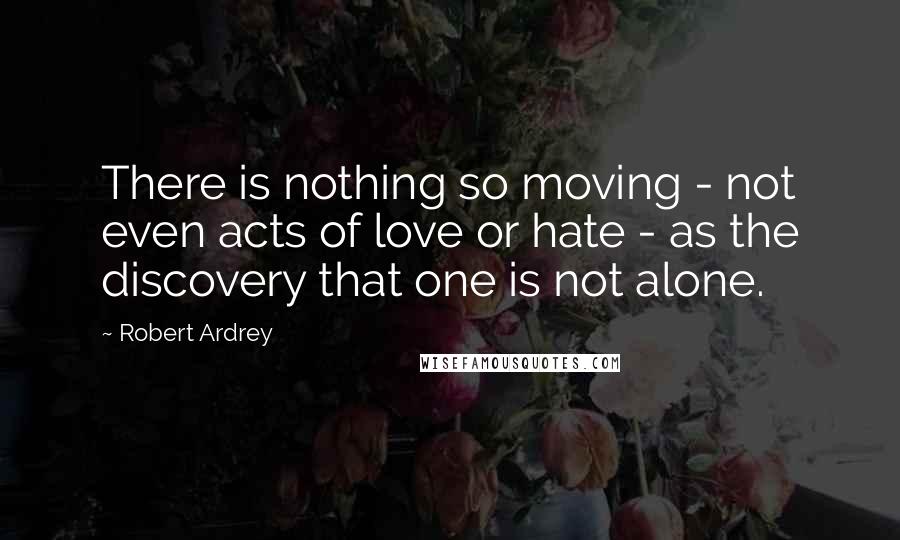 Robert Ardrey quotes: There is nothing so moving - not even acts of love or hate - as the discovery that one is not alone.