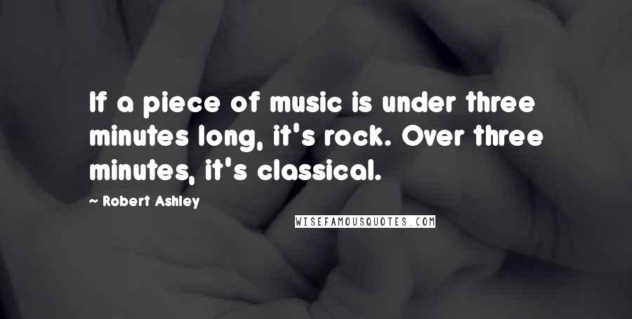 Robert Ashley quotes: If a piece of music is under three minutes long, it's rock. Over three minutes, it's classical.