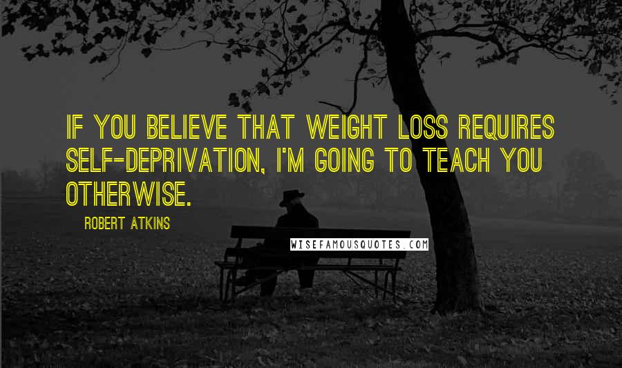 Robert Atkins quotes: If you believe that weight loss requires self-deprivation, I'm going to teach you otherwise.