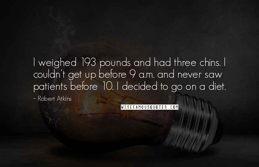 Robert Atkins quotes: I weighed 193 pounds and had three chins. I couldn't get up before 9 a.m. and never saw patients before 10. I decided to go on a diet.