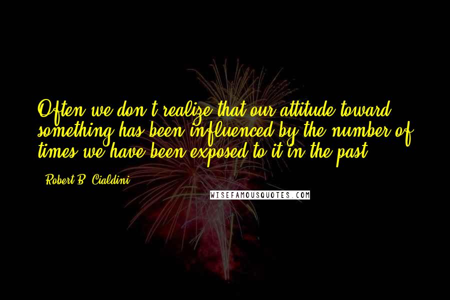 Robert B. Cialdini quotes: Often we don't realize that our attitude toward something has been influenced by the number of times we have been exposed to it in the past.