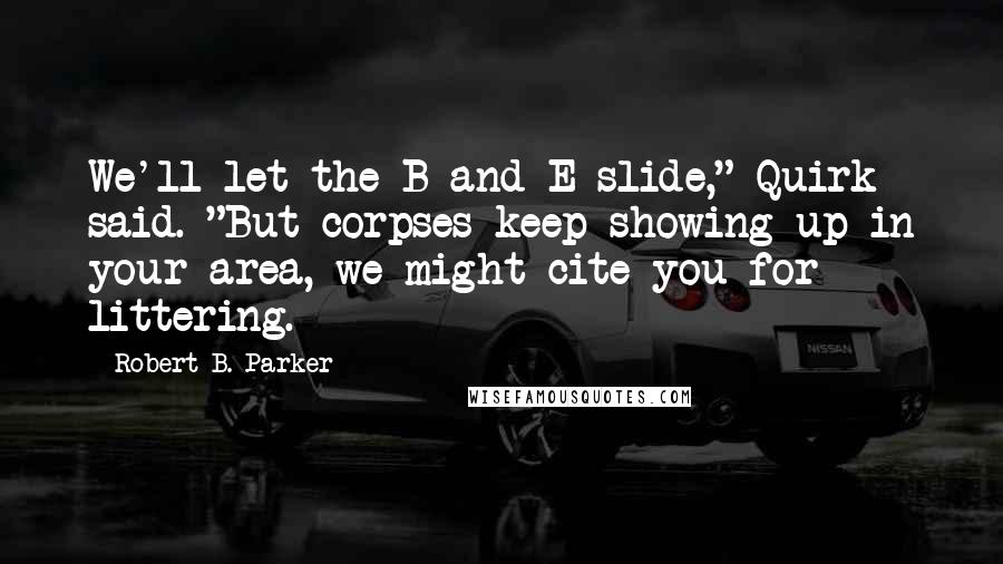 Robert B. Parker quotes: We'll let the B and E slide," Quirk said. "But corpses keep showing up in your area, we might cite you for littering.