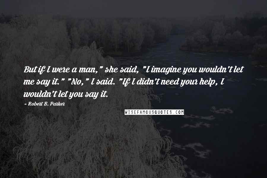 Robert B. Parker quotes: But if I were a man," she said, "I imagine you wouldn't let me say it." "No," I said. "If I didn't need your help, I wouldn't let you say Robert B. Parker quotes: But if I were a man," she said, "I imagine you wouldn't let me say it." "No," I said. "If I didn't need your help, I wouldn't let you say