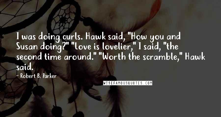 Robert B. Parker quotes: I was doing curls. Hawk said, "How you and Susan doing?" "Love is lovelier," I said, "the second time around." "Worth the scramble," Hawk said.