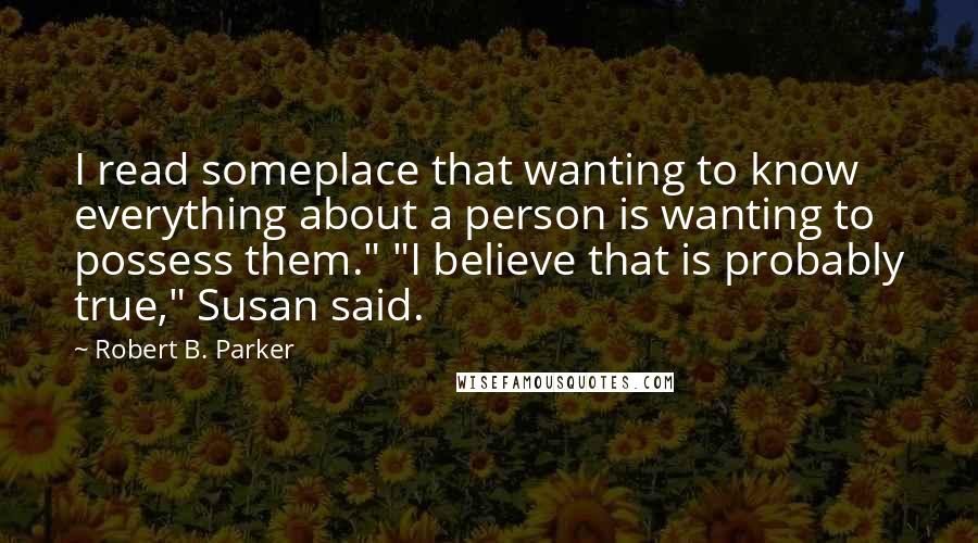 Robert B. Parker quotes: I read someplace that wanting to know everything about a person is wanting to possess them." "I believe that is probably true," Susan said.