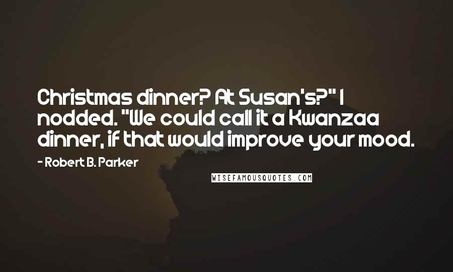Robert B. Parker quotes: Christmas dinner? At Susan's?" I nodded. "We could call it a Kwanzaa dinner, if that would improve your mood. Robert B. Parker quotes: Christmas dinner? At Susan's?" I nodded. "We could call it a Kwanzaa dinner, if that would improve your mood.