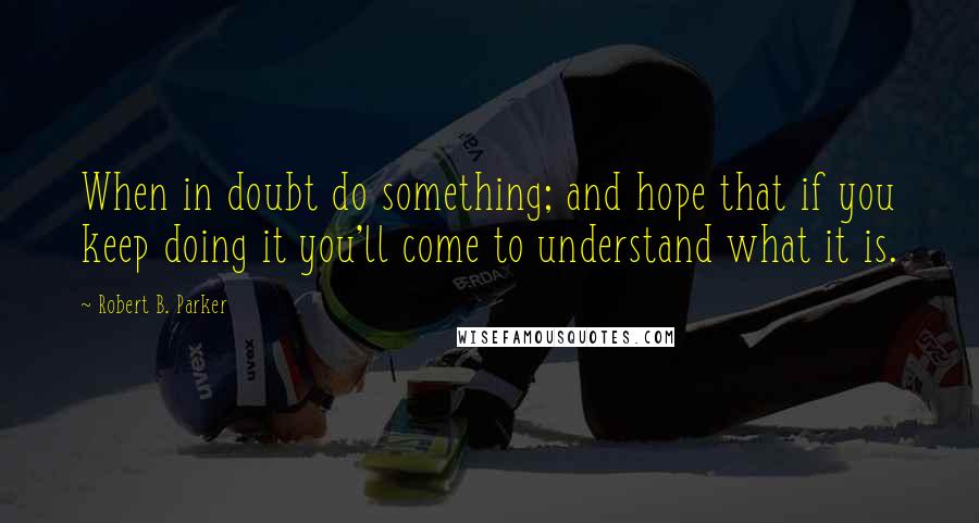 Robert B. Parker quotes: When in doubt do something; and hope that if you keep doing it you'll come to understand what it is.