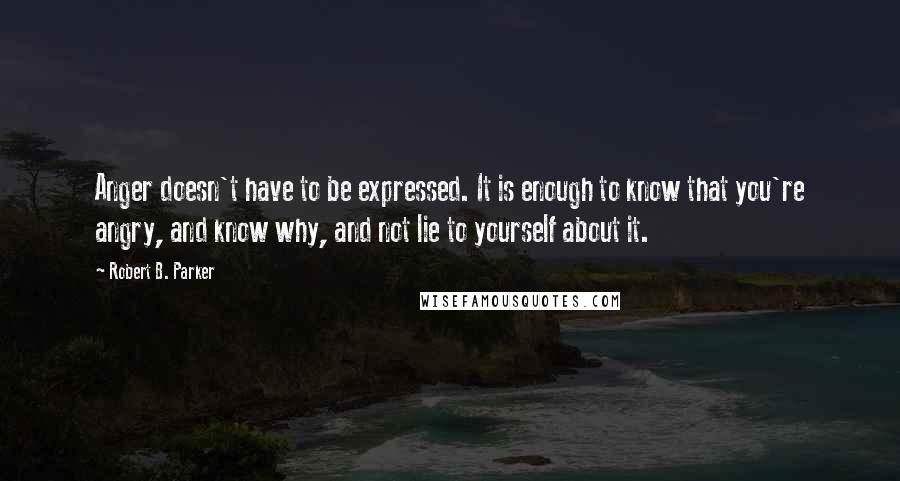 Robert B. Parker quotes: Anger doesn't have to be expressed. It is enough to know that you're angry, and know why, and not lie to yourself about it.