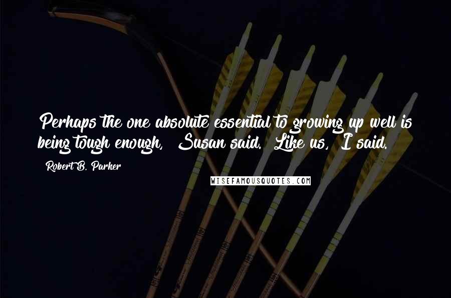 Robert B. Parker quotes: Perhaps the one absolute essential to growing up well is being tough enough," Susan said. "Like us," I said. Robert B. Parker quotes: Perhaps the one absolute essential to growing up well is being tough enough," Susan said. "Like us," I said.