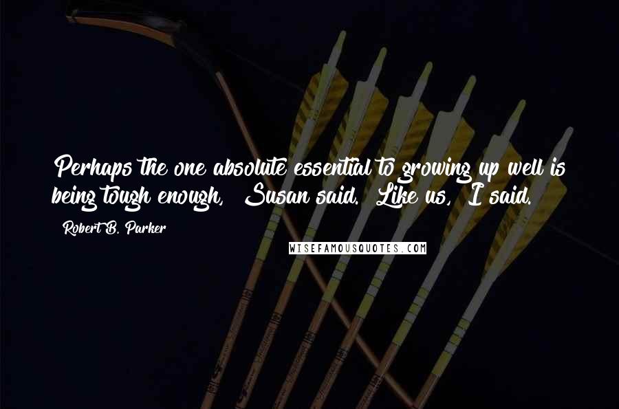 Robert B. Parker quotes: Perhaps the one absolute essential to growing up well is being tough enough," Susan said. "Like us," I said.