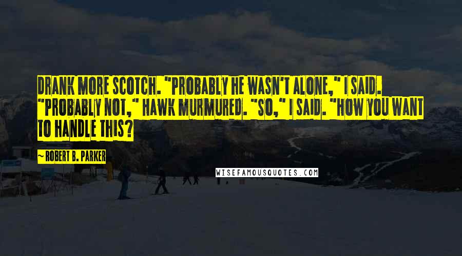 Robert B. Parker quotes: drank more scotch. "Probably he wasn't alone," I said. "Probably not," Hawk murmured. "So," I said. "How you want to handle this? Robert B. Parker quotes: drank more scotch. "Probably he wasn't alone," I said. "Probably not," Hawk murmured. "So," I said. "How you want to handle this?